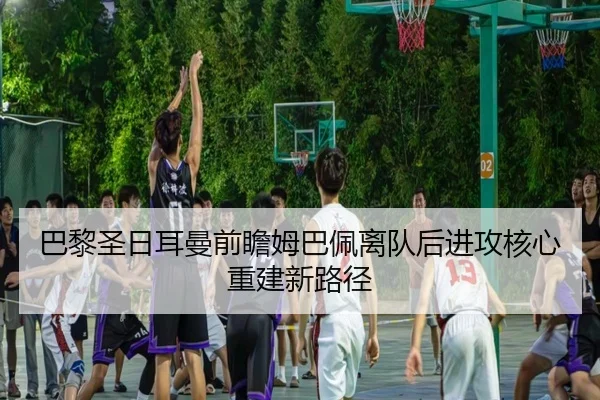 巴黎圣日耳曼前瞻姆巴佩离队后进攻核心重建新路径